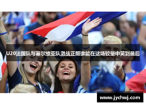 U20法国队与塞尔维亚队激战正酣谁能在这场较量中笑到最后