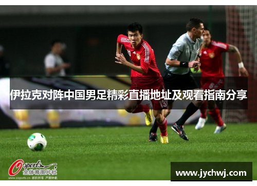 伊拉克对阵中国男足精彩直播地址及观看指南分享